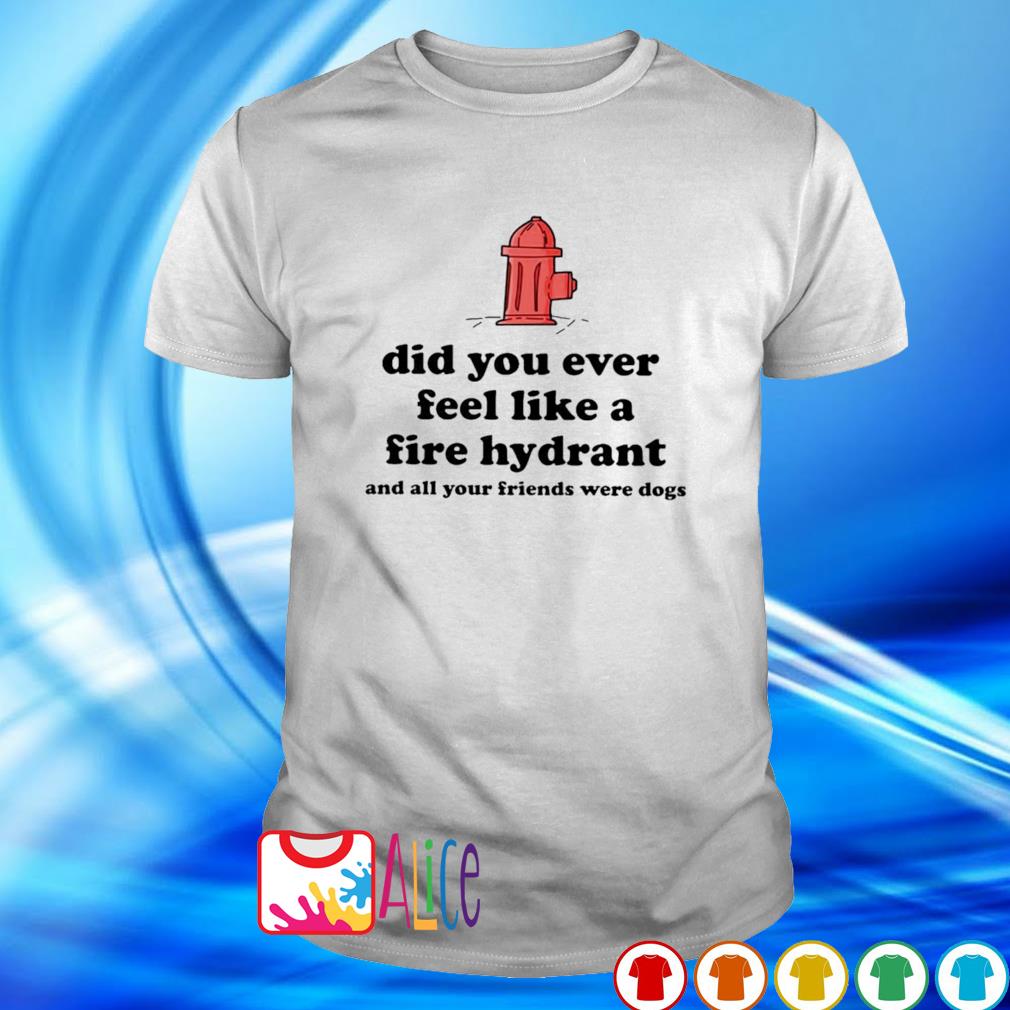 Best did you ever feel like a fire hydrant and all your friends were dogs shirt